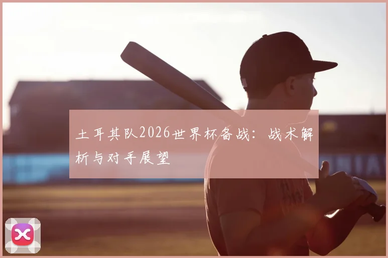 土耳其队2026世界杯备战：战术解析与对手展望