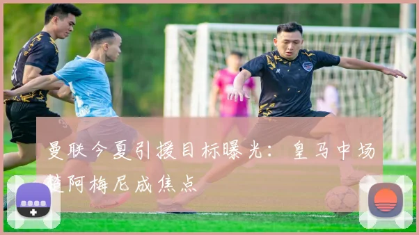 曼联今夏引援目标曝光：皇马中场楚阿梅尼成焦点