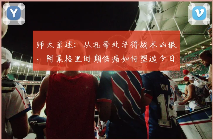 师太亲述：从孔蒂处学得战术凶狠，阿莱格里时期伤痛如何塑造今日的我