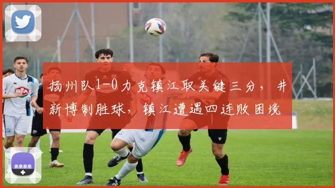 扬州队1-0力克镇江取关键三分，井新博制胜球，镇江遭遇四连败困境如何破局？