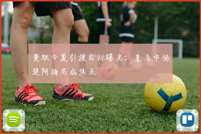 曼联今夏引援目标曝光：皇马中场楚阿梅尼成焦点