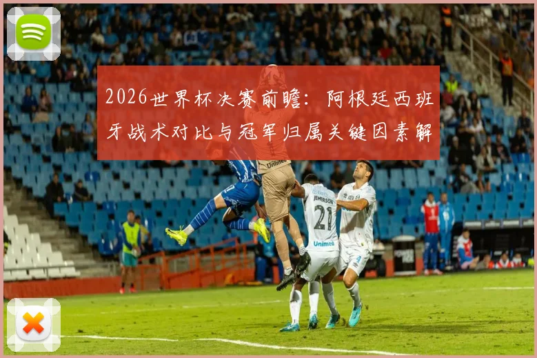 2026世界杯决赛前瞻：阿根廷西班牙战术对比与冠军归属关键因素解析