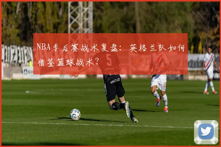 NBA季后赛战术复盘：英格兰队如何借鉴篮球战术？