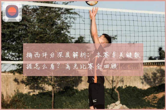 梅西评分深度解析：本赛季关键数据怎么看？高光比赛全回顾