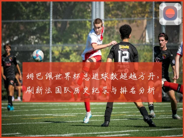 姆巴佩世界杯总进球数超越方丹，刷新法国队历史纪录与排名分析
