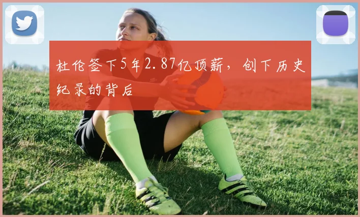 杜伦签下5年2.87亿顶薪，创下历史纪录的背后
