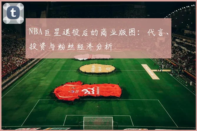 NBA巨星退役后的商业版图：代言、投资与粉丝经济分析